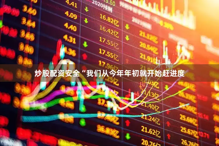 炒股配资安全“我们从今年年初就开始赶进度