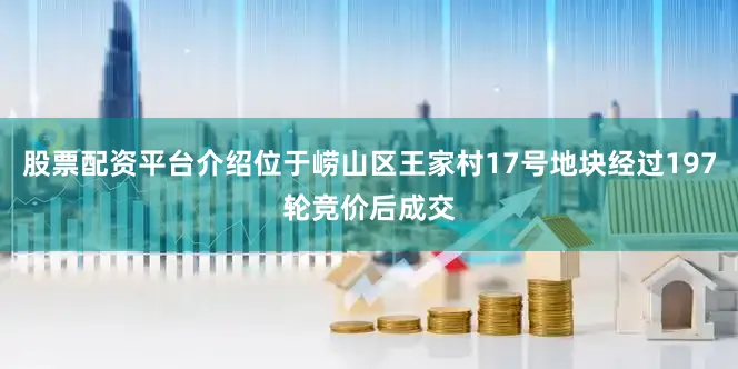 股票配资平台介绍位于崂山区王家村17号地块经过197轮竞价后成交