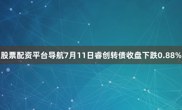 股票配资平台导航7月11日睿创转债收盘下跌0.88%