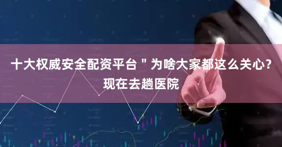 十大权威安全配资平台＂为啥大家都这么关心？现在去趟医院